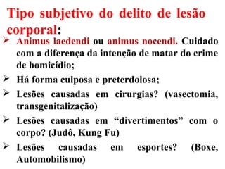 Tipo subjetivo do delito de lesão
corporal:
 Animus laedendi ou animus nocendi. Cuidado
com a diferença da intenção de matar do crime
de homicídio;
 Há forma culposa e preterdolosa;
 Lesões causadas em cirurgias? (vasectomia,
transgenitalização)
 Lesões causadas em “divertimentos” com o
corpo? (Judô, Kung Fu)
 Lesões causadas em esportes? (Boxe,
Automobilismo)
 