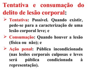 Tentativa e consumação do
delito de lesão corporal:
 Tentativa: Possível. Quando existir,
pede-se para a caracterização de uma
lesão corporal leve; e
 Consumação: Quando houver a lesão
(física ou não); e
 Ação penal: Pública incondicionada
(nas lesões corporais culposas e leves
será pública condicionada à
representação).
 