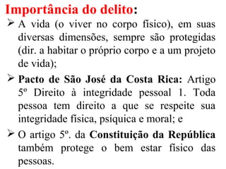 Importância do delito:
 A vida (o viver no corpo físico), em suas
diversas dimensões, sempre são protegidas
(dir. a habitar o próprio corpo e a um projeto
de vida);
 Pacto de São José da Costa Rica: Artigo
5º Direito à integridade pessoal 1. Toda
pessoa tem direito a que se respeite sua
integridade física, psíquica e moral; e
 O artigo 5º. da Constituição da República
também protege o bem estar físico das
pessoas.
 