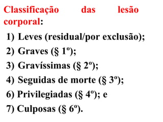 Classificação das lesão
corporal:
1) Leves (residual/por exclusão);
2) Graves (§ 1º);
3) Gravíssimas (§ 2º);
4) Seguidas de morte (§ 3º);
6) Privilegiadas (§ 4º); e
7) Culposas (§ 6º).
 