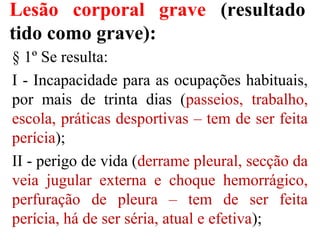Lesão corporal grave (resultado
tido como grave):
§ 1º Se resulta:
I - Incapacidade para as ocupações habituais,
por mais de trinta dias (passeios, trabalho,
escola, práticas desportivas – tem de ser feita
perícia);
II - perigo de vida (derrame pleural, secção da
veia jugular externa e choque hemorrágico,
perfuração de pleura – tem de ser feita
perícia, há de ser séria, atual e efetiva);
 
