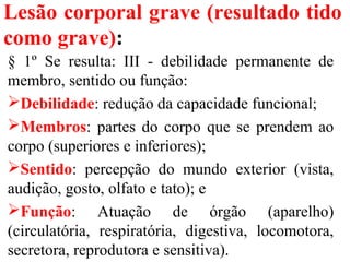 Lesão corporal grave (resultado tido
como grave):
§ 1º Se resulta: III - debilidade permanente de
membro, sentido ou função:
Debilidade: redução da capacidade funcional;
Membros: partes do corpo que se prendem ao
corpo (superiores e inferiores);
Sentido: percepção do mundo exterior (vista,
audição, gosto, olfato e tato); e
Função: Atuação de órgão (aparelho)
(circulatória, respiratória, digestiva, locomotora,
secretora, reprodutora e sensitiva).
 