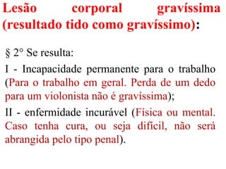 Lesão corporal gravíssima
(resultado tido como gravíssimo):
§ 2° Se resulta:
I - Incapacidade permanente para o trabalho
(Para o trabalho em geral. Perda de um dedo
para um violonista não é gravíssima);
II - enfermidade incurável (Física ou mental.
Caso tenha cura, ou seja difícil, não será
abrangida pelo tipo penal).
 