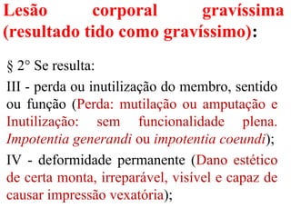 Lesão corporal gravíssima
(resultado tido como gravíssimo):
§ 2° Se resulta:
III - perda ou inutilização do membro, sentido
ou função (Perda: mutilação ou amputação e
Inutilização: sem funcionalidade plena.
Impotentia generandi ou impotentia coeundi);
IV - deformidade permanente (Dano estético
de certa monta, irreparável, visível e capaz de
causar impressão vexatória);
 