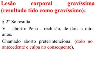 Lesão corporal gravíssima
(resultado tido como gravíssimo):
§ 2° Se resulta:
V – aborto: Pena - reclusão, de dois a oito
anos.
Chamado aborto preterintencional (dolo no
antecedente e culpa no consequente).
 