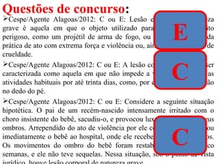 Questões de concurso:
Cespe/Agente Alagoas/2012: C ou E: Lesão corporal de natureza
grave é aquela em que o objeto utilizado para a prática é muito
perigoso, como um projétil de arma de fogo, ou aquela resultante da
prática de ato com extrema força e violência ou, ainda, com requinte de
crueldade.
Cespe/Agente Alagoas/2012: C ou E: A lesão corporal leve pode ser
caracterizada como aquela em que não impede a vítima de realizar as
atividades habituais por até trinta dias, como, por exemplo, uma torção
no dedo do pé.
Cespe/Agente Alagoas/2012: C ou E: Considere a seguinte situação
hipotética. O pai de um recém-nascido intensamente irritado com o
choro insistente do bebê, sacudiu-o, e provocou luxação em um de seus
ombros. Arrependido do ato de violência por ele cometido, o pai levou
imediatamente o bebê ao hospital, onde ele recebeu cuidados médicos.
Os movimentos do ombro do bebê foram restabelecidos após cinco
semanas, e ele não teve sequelas. Nessa situação, sob o ponto de vista
E
C
C
 