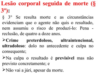 Lesão corporal seguida de morte (§
3º):
§ 3° Se resulta morte e as circunstâncias
evidenciam que o agente não quis o resultado,
nem assumiu o risco de produzí-lo: Pena -
reclusão, de quatro a doze anos.
Crime preterdoloso, ultraintencional,
ultradoloso: dolo no antecedente e culpa no
consequente;
Na culpa o resultado é previsível mas não
previsto concretamente; e
Não vai a júri, apesar da morte.
 