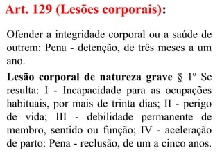 Art. 129 (Lesões corporais):
Ofender a integridade corporal ou a saúde de
outrem: Pena - detenção, de três meses a um
ano.
Lesão corporal de natureza grave § 1º Se
resulta: I - Incapacidade para as ocupações
habituais, por mais de trinta dias; II - perigo
de vida; III - debilidade permanente de
membro, sentido ou função; IV - aceleração
de parto: Pena - reclusão, de um a cinco anos.
 