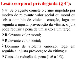 Lesão corporal privilegiada (§ 4º):
§ 4° Se o agente comete o crime impelido por
motivo de relevante valor social ou moral ou
sob o domínio de violenta emoção, logo em
seguida a injusta provocação da vítima, o juiz
pode reduzir a pena de um sexto a um terço.
Relevante valor moral;
Relevante valor social;
Domínio de violenta emoção, logo em
seguida a injusta provocação da vítima; e
Causa de redução da pena (1/6 a 1/3).
 