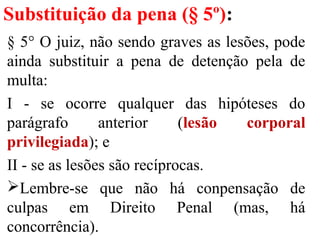 Substituição da pena (§ 5º):
§ 5° O juiz, não sendo graves as lesões, pode
ainda substituir a pena de detenção pela de
multa:
I - se ocorre qualquer das hipóteses do
parágrafo anterior (lesão corporal
privilegiada); e
II - se as lesões são recíprocas.
Lembre-se que não há conpensação de
culpas em Direito Penal (mas, há
concorrência).
 