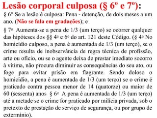 Lesão corporal culposa (§ 6º e 7º):
§ 6° Se a lesão é culposa: Pena - detenção, de dois meses a um
ano. (Não se fala em gradações); e
§ 7o
Aumenta-se a pena de 1/3 (um terço) se ocorrer qualquer
das hipóteses dos §§ 4o
e 6o
do art. 121 deste Código. (§ 4o
No
homicídio culposo, a pena é aumentada de 1/3 (um terço), se o
crime resulta de inobservância de regra técnica de profissão,
arte ou ofício, ou se o agente deixa de prestar imediato socorro
à vítima, não procura diminuir as consequências do seu ato, ou
foge para evitar prisão em flagrante. Sendo doloso o
homicídio, a pena é aumentada de 1/3 (um terço) se o crime é
praticado contra pessoa menor de 14 (quatorze) ou maior de
60 (sessenta) anos § 6o
A pena é aumentada de 1/3 (um terço)
até a metade se o crime for praticado por milícia privada, sob o
pretexto de prestação de serviço de segurança, ou por grupo de
extermínio).
 