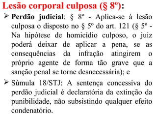 Lesão corporal culposa (§ 8º):
 Perdão judicial: § 8º - Aplica-se à lesão
culposa o disposto no § 5º do art. 121 (§ 5º -
Na hipótese de homicídio culposo, o juiz
poderá deixar de aplicar a pena, se as
consequências da infração atingirem o
próprio agente de forma tão grave que a
sanção penal se torne desnecessária); e
 Súmula 18/STJ: A sentença concessiva do
perdão judicial é declaratória da extinção da
punibilidade, não subsistindo qualquer efeito
condenatório.
 