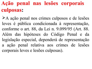 Ação penal nas lesões corporais
culposas:
A ação penal nos crimes culposos e de lesões
leves é pública condicionada à representação,
conforme o art. 88, da Lei n. 9.099/95 (Art. 88.
Além das hipóteses do Código Penal e da
legislação especial, dependerá de representação
a ação penal relativa aos crimes de lesões
corporais leves e lesões culposas).
 