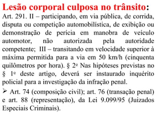 Lesão corporal culposa no trânsito:
Art. 291. II – participando, em via pública, de corrida,
disputa ou competição automobilística, de exibição ou
demonstração de perícia em manobra de veículo
automotor, não autorizada pela autoridade
competente; III – transitando em velocidade superior à
máxima permitida para a via em 50 km/h (cinquenta
quilômetros por hora). § 2o
Nas hipóteses previstas no
§ 1o
deste artigo, deverá ser instaurado inquérito
policial para a investigação da infração penal.
 Art. 74 (composição civil); art. 76 (transação penal)
e art. 88 (representação), da Lei 9.099/95 (Juizados
Especiais Criminais).
 