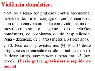 Violência doméstica:
§ 9o
Se a lesão for praticada contra ascendente,
descendente, irmão, cônjuge ou companheiro, ou
com quem conviva ou tenha convivido, ou, ainda,
prevalecendo-se o agente das relações
domésticas, de coabitação ou de hospitalidade:
Pena - detenção, de 3 (três) meses a 3 (três) anos.
§ 10. Nos casos previstos nos §§ 1o
a 3o
deste
artigo, se as circunstâncias são as indicadas no §
9o
deste artigo, aumenta-se a pena em 1/3 (um
terço). (Lesão grave, gravíssima e seguida de
morte)
 