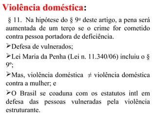Violência doméstica:
§ 11. Na hipótese do § 9o
deste artigo, a pena será
aumentada de um terço se o crime for cometido
contra pessoa portadora de deficiência.
Defesa de vulnerados;
Lei Maria da Penha (Lei n. 11.340/06) incluiu o §
9º;
Mas, violência doméstica ≠ violência doméstica
contra a mulher; e
O Brasil se coaduna com os estatutos intl em
defesa das pessoas vulneradas pela violência
estruturante.
 