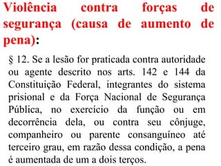 Violência contra forças de
segurança (causa de aumento de
pena):
§ 12. Se a lesão for praticada contra autoridade
ou agente descrito nos arts. 142 e 144 da
Constituição Federal, integrantes do sistema
prisional e da Força Nacional de Segurança
Pública, no exercício da função ou em
decorrência dela, ou contra seu cônjuge,
companheiro ou parente consanguíneo até
terceiro grau, em razão dessa condição, a pena
é aumentada de um a dois terços.
 