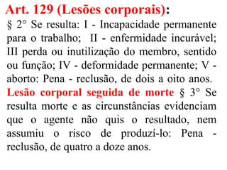 Art. 129 (Lesões corporais):
§ 2° Se resulta: I - Incapacidade permanente
para o trabalho; II - enfermidade incurável;
III perda ou inutilização do membro, sentido
ou função; IV - deformidade permanente; V -
aborto: Pena - reclusão, de dois a oito anos.
Lesão corporal seguida de morte § 3° Se
resulta morte e as circunstâncias evidenciam
que o agente não quis o resultado, nem
assumiu o risco de produzí-lo: Pena -
reclusão, de quatro a doze anos.
 