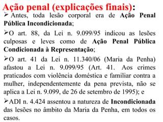 Ação penal (explicações finais):
 Antes, toda lesão corporal era de Ação Penal
Pública Incondicionada;
O art. 88, da Lei n. 9.099/95 indicou as lesões
culposas e leves como de Ação Penal Pública
Condicionada à Representação;
O art. 41 da Lei n. 11.340/06 (Maria da Penha)
afastou a Lei n. 9.099/95 (Art. 41. Aos crimes
praticados com violência doméstica e familiar contra a
mulher, independentemente da pena prevista, não se
aplica a Lei n. 9.099, de 26 de setembro de 1995); e
ADI n. 4.424 assentou a natureza de Incondicionada
das lesões no âmbito da Maria da Penha, em todos os
casos.
 