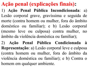 Ação penal (explicações finais):
1) Ação Penal Pública Incondicionada: a)
Lesão corporal grave, gravíssima e seguida de
morte (contra homem ou mulher, fora do âmbito
doméstico ou familiar); e b) Lesão corporal
(mesmo leve ou culposa) contra mulher, no
âmbito da violência doméstica ou familiar);
2) Ação Penal Pública Condicionada à
Representação: a) Lesão corporal leve e culposa
(contra homem ou mulher, fora do âmbito da
violência doméstica ou familiar); e b) Contra o
homem em qualquer ambiente.
 