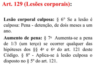 Art. 129 (Lesões corporais):
Lesão corporal culposa: § 6° Se a lesão é
culposa: Pena - detenção, de dois meses a um
ano.
Aumento de pena: § 7o
Aumenta-se a pena
de 1/3 (um terço) se ocorrer qualquer das
hipóteses dos §§ 4o
e 6o
do art. 121 deste
Código. § 8º - Aplica-se à lesão culposa o
disposto no § 5º do art. 121.
 