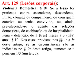 Art. 129 (Lesões corporais):
Violência Doméstica: § 9o
Se a lesão for
praticada contra ascendente, descendente,
irmão, cônjuge ou companheiro, ou com quem
conviva ou tenha convivido, ou, ainda,
prevalecendo-se o agente das relações
domésticas, de coabitação ou de hospitalidade:
Pena - detenção, de 3 (três) meses a 3 (três)
anos. § 10. Nos casos previstos nos §§ 1o
a 3o
deste artigo, se as circunstâncias são as
indicadas no § 9o
deste artigo, aumenta-se a
pena em 1/3 (um terço).
 