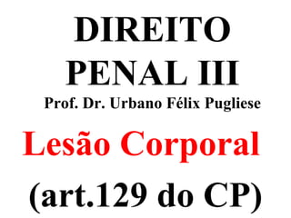 DIREITO
PENAL III
Prof. Dr. Urbano Félix Pugliese
Lesão Corporal
(art.129 do CP)
 