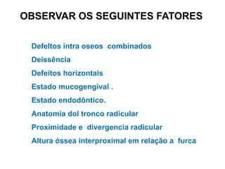 OBSERVAR OS SEGUINTES FATORES
DefeItos intra oseos combinados
Deissência

Defeitos horizontais
Estado mucogengival .
Estado endodôntico.
Anatomia dol tronco radicular
Proximidade e divergencia radicular
Altura óssea interproximal em relação a furca

 