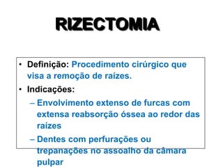 RIZECTOMIA
• Definição: Procedimento cirúrgico que
visa a remoção de raízes.
• Indicações:
– Envolvimento extenso de furcas com
extensa reabsorção óssea ao redor das
raízes
– Dentes com perfurações ou
trepanações no assoalho da câmara
pulpar

 