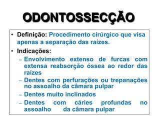 ODONTOSSECÇÃO
• Definição: Procedimento cirúrgico que visa
apenas a separação das raízes.
• Indicações:
– Envolvimento extenso de furcas com
extensa reabsorção óssea ao redor das
raízes
– Dentes com perfurações ou trepanações
no assoalho da câmara pulpar
– Dentes muito inclinados
– Dentes
com cáries profundas no
assoalho
da câmara pulpar

 