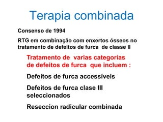 Terapia combinada
Consenso de 1994
RTG em combinação com enxertos ósseos no
tratamento de defeitos de furca de classe II

Tratamento de varias categorías
de defeitos de furca que incluem :
Defeitos de furca accessíveis
Defeitos de furca clase III
seleccionados

Reseccion radicular combinada

 