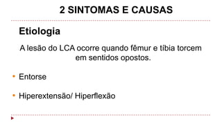 2 SINTOMAS E CAUSAS
Etiologia
A lesão do LCA ocorre quando fêmur e tíbia torcem
em sentidos opostos.

• Entorse
• Hiperextensão/ Hiperflexão

 