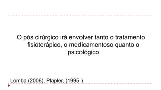 O pós cirúrgico irá envolver tanto o tratamento
fisioterápico, o medicamentoso quanto o
psicológico

Lomba (2006), Plapler, (1995 )

 