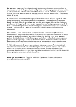 Prevenção e tratamento - A atividade adequada de toda a musculatura dos membros inferiores,
seguida de exercícios de alongamento, são condições que auxiliam na preparação desta musculatura
e, consequentemente, reduzem os riscos de estiramentos. No caso de corredores, as regiões mais
afetadas são: região posterior (atrás) da coxa, os chamados músculos ísquios-tibiais e a panturrilha
(batata da perna).
O sintoma clínico característico referido pelo atleta é uma fisgada no músculo, seguida de dor e
comprometimento da função muscular a ponto de interromper o treinamento ou a competição.
Parada a atividade física, deve-se aplicar gelo na região acometida em ciclos de 10 a 15 minutos,
com bolsa envolvida por tecido para proteção da pele e feita uma bandagem para a compressão do
local. O membro deve permanecer elevado e em repouso, porém a imobilização deve ser evitada ao
máximo a fim de minimizar a perda de força muscular e a propriocepção (sensibilidade do
movimento).
Medicamentos a serem usados incluem os anti-inflamatórios não-hormonais (ibuprofeno ou
meloxicam) e os analgésicos (paracetamol). Estas condutas, que objetivam a diminuição da dor e o
controle do processo inflamatório, podem ser seguidas pelas próximas 24-48 horas. Após este
período, são introduzidas as medidas fisioterápicas que incluem a utilização de ultra-som pulsado
para o auxílio da regeneração dos tecidos. Na terceira semana, devem ser iniciados os exercícios
para o ganho de força desta musculatura e amplitude de movimento das articulações envolvidas.
O objetivo do tratamento deve ser o retorno ao esporte em cinco semanas. Persistindo a dor, é
necessária uma nova consulta com um médico especialista em medicina esportiva para a correta
reavaliação da lesão e condução do tratamento mais adequado. É importante salientar que a
reabilitação adequada das lesões musculares depende de um diagnóstico médico preciso, tratamento
fisioterápico completo e colaboração total do atleta.
Referência Bibliográfica: 1. Cohen, M., Abdalla, R., Lesões nos Esportes – diagnóstico,
prevenção, tratamento Revinter, 2003
 