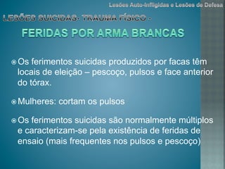 ž Os ferimentos suicidas produzidos por facas têm
locais de eleição – pescoço, pulsos e face anterior
do tórax.
ž Mulheres: cortam os pulsos
ž Os ferimentos suicidas são normalmente múltiplos
e caracterizam-se pela existência de feridas de
ensaio (mais frequentes nos pulsos e pescoço)
 