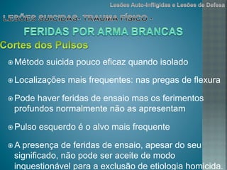 ž Método suicida pouco eficaz quando isolado
ž Localizações mais frequentes: nas pregas de flexura
ž Pode haver feridas de ensaio mas os ferimentos
profundos normalmente não as apresentam
ž Pulso esquerdo é o alvo mais frequente
ž A presença de feridas de ensaio, apesar do seu
significado, não pode ser aceite de modo
inquestionável para a exclusão de etiologia homicida.
 