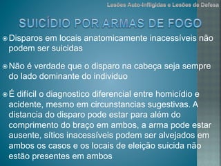 ž Disparos em locais anatomicamente inacessíveis não
podem ser suicidas
ž Não é verdade que o disparo na cabeça seja sempre
do lado dominante do individuo
ž É difícil o diagnostico diferencial entre homicídio e
acidente, mesmo em circunstancias sugestivas. A
distancia do disparo pode estar para além do
comprimento do braço em ambos, a arma pode estar
ausente, sítios inacessíveis podem ser alvejados em
ambos os casos e os locais de eleição suicida não
estão presentes em ambos
 
