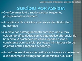 ž O enforcamento é o modo suicida frequente,
principalmente no homem
ž A incidência de suicídios com sacos de plástico tem
aumentado
ž Suicídio por estrangulamento com laço não é raro,
colocando dificuldades com o diagnostico diferencial de
homicídio. A existência de várias laçadas e nós é
consistente com suicídio, por vezes há interposição de
objectos entre a laçada e o pescoço.
ž As asfixias resultantes de práticas auto eróticas devem ser
cuidadosamente distinguidas de homicídio e suicídio
 