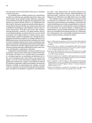 286                                                 Fabiano J.F. de Sant’Ana et al.



está sob maior risco de desenvolver lesões que se estendam            de cobre, como degeneração da mielina (degeneração
ao sistema nervoso.                                                   walleriana), degeneração neuronal, hipomielinogênese ou
    Os resultados deste trabalho mostram que traumatismos             hidranencefalia, conforme descrito por outros autores
causados na orofaringe por aparelhos para tratar ovinos oral-         (Tokarnia et al. 1966, Riet-Correa 2001, Riet-Correa et al. 2002).
mente podem causar quadros clínicos diferentes, dependen-                 Este trabalho mostra a necessidade de se prestar atenção
do, provavelmente do tipo de aparelho, do local da lesão e dos        no momento do tratamento oral com anti-helmínticos em
agentes que causem infecção. Rivero et al. (1989) descrevem           ovinos para evitar ferimentos na orofaringe, constatando que
outro tipo de alteração causada por pistolas dosificadoras ca-        a pistola dosificadora não tenha irregularidades ou áreas cor-
racterizada por lesões da faringe, que evoluem para abscessos         tantes que possam ferir a orofaringe dos animais; imobilizan-
ou flegmões retrofaríngeos e periesofágicos. Nesses casos, os         do corretamente aos animais durante a administração de
ovinos apresentam 15-20 dias após terem sido tratados,                medicamentos via oral evitando ferimentos com a pistola de
marcada depressão e anorexia e, em alguns animais, detecta-           dosar em conseqüência de movimentos bruscos; e depositan-
se tumefação localizada, na maioria das vezes, na zona ventral        do o medicamento com a extremidade da pistola em cima da
do pescoço. Na necropsia observa-se coleção de pus, que se            língua evitando alcançar a faringe do animal.
estende desde a região retrofaríngea até a entrada do peito,
passando dorsalmente à traquéia e ao esôfago. Radostits et al.                                     REFERÊNCIAS
(2002) alertam para o fato de que lesões traumáticas na cavida-
                                                                      López A. 1998. Sistema respiratório, p.132-193. In: Carlton W.W. & McGavin
de oral de ruminantes podem trazer sérias conseqüências, pois           M.D. (ed.), Patologia Veterinária Especial de Thomson. 2ª ed. Artmed, Por-
agentes oportunistas, principalmente bacterianos, podem apro-           to Alegre.
veitar essa porta de entrada e migrarem para outros tecidos e         Radostits O.M., Gay C.C., Blood D.C. & Hinchcliff K.W. 2002. Clínica Veteriná-
sistemas causando alterações inflamatórias graves como ocor-            ria: um tratado de doenças dos bovinos, ovinos, suínos, caprinos e eqüinos.
re na actinobacilose, actinomicose e listeriose.                        9ª ed., Guanabara Koogan, Rio de Janeiro. 1737p.
    O diagnóstico da enfermidade, com base no histórico e na          Riet-Correa F. 2001. Deficiência de cobre, p.312-320. In: Riet-Correa F., Schild
localização e tipo de lesões observadas é relativamente fácil.          A.L., Méndez M.C. & Lemos R.A.A. (ed.), Doenças de Ruminantes e Eqüinos.
No entanto, nos Surtos 5 e 6, o quadro clínico era semelhan-            2ª ed. Vol. 2. Varela, São Paulo.
te, em alguns aspectos, ao encontrado na deficiência de co-           Riet-Correa F., Riet-Correa G. & Schild A.L. 2002. Importância do exame clíni-
                                                                        co para o diagnóstico das enfermidades do sistema nervoso em ruminan-
bre, mas as dosagens desse mineral feitas com amostras de
                                                                        tes e eqüídeos. Pesq. Vet. Bras. 22(4):161-168.
fígado e soro dos ovinos mostraram resultados dentro dos
                                                                      Rivero R., Quintana S., Féola R. & Haedo F. 1989. Principales enfermedades
parâmetros normais para a espécie. Essa deficiência mineral             diagnosticadas en el area de influência del Laboratorio de Diagnóstico
foi incluída no diagnóstico diferencial também em função do             Regional Noroeste del CIVET Miguel C. Rubino. 17ª Jornada Uruguaya de
histórico de falhas na mineralização do rebanho, nos dois               Buiatría, Seção I, p.1-73.
criatórios. Ademais, não foram detectadas alterações histoló-         Tokarnia C.H., Döbereiner J., Canella C.F.C. & Guimarães G.A. 1966. Ataxia
gicas, encefálicas ou medulares, compatíveis com deficiência            enzoótica em cordeiros no Piauí. Pesq. Agropec. Bras. 1:375-382.




Pesq. Vet. Bras. 27(7):282-286, julho 2007
 