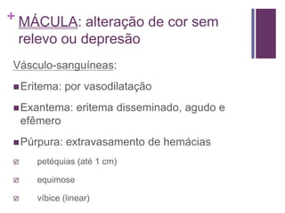 + MÁCULA: alteração de cor sem
relevo ou depresão
Vásculo-sanguíneas:
Eritema: por vasodilatação
Exantema: eritema disseminado, agudo e
efêmero
Púrpura: extravasamento de hemácias
 petéquias (até 1 cm)
 equimose
 víbice (linear)
 