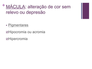 + MÁCULA: alteração de cor sem
relevo ou depresão
 Pigmentares
Hipocromia ou acromia
Hipercromia
 