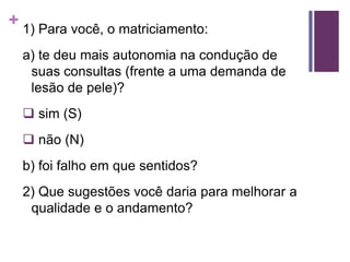 + 1) Para você, o matriciamento:
a) te deu mais autonomia na condução de
suas consultas (frente a uma demanda de
lesão de pele)?
 sim (S)
 não (N)
b) foi falho em que sentidos?
2) Que sugestões você daria para melhorar a
qualidade e o andamento?
 