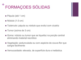 +
FORMAÇOES SÓLIDAS
 Pápula (até 1 cm)
 Nódulo (1-3 cm)
 Tubérculo: pápula ou nódulo que evolui com cicatriz
 Tumor (acima de 3 cm)
 Goma: nódulo ou tumor que se liquefaz na porção central
eliminando material necrótico
 Vegetação: pedunculada ou com aspécto de couve-flor que
sangra facilmente
 Verrucosidade: elevada, de superfície dura e inelástica
 