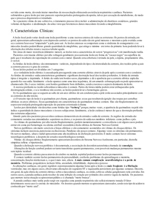 ser tida como morta, devendo iniciar manobras de ressuscitação oferecendo assistência respiratória e cardíaca. Pacientes
submetidos a grave lesão por raio parecem suportarperíodos prolongados de apnéia, talvez por cessação do metabolismo, de modo
que o processo degenerativo é retardado.
Se o paciente vítima de raio sobrevive, o tratamento precoce deve incluir a administração de diuréticos osmóticos, grandes
volumes de líquidos e alcalinização da urina visto que há extensos danos musculares levando a mioglobinúria.
5. Características Clínicas:
A lesão local pode variar desde uma lesão puntiforme a uma necrose extensa de todas as estruturas.Os pontos de entrada,em
geral, apresentamcarbonização com depressão central e os pontos de saída são em geral menores e mostram a pele evertida como
se a corrente houvesse “empurrado” a pele para sair. As lesões extensas se comportam como a síndrome de esmagamento e os
músculos lesados podemliberar grande quantidade de mioglobina, que atinge o máximo em torno da primeira hora podendo levar à
obstrução dos túbulos renais e necrose tubular aguda.
Em áreas de maior resistência (diâmetro menor), as lesões tem a característica de serem “progressivas” e de manifestação tardia.
Pacientes com trauma elétrico por alta voltagem geralmente possuemuma lesão em forma de “casaco negro” na superfície da
pele que é resultante da vaporização do contato com o metal. Quando esta cobertura é retirada da pele, a injúria, propriamente dita,
é visível.
As feridas da lesão elétrica são extremamente variáveis, dependendo do tipo e da intensidade da corrente, dos tecidos pelos q uais
a corrente passou e o grau de contato.
Essas lesões podem ser divididas em 3 categorias:
a) a verdadeira lesão elétrica é causada pela passagemde uma corrente elétrica através da pele após o contato com o condutor.
As feridas de entrada e saída características geralmente significam destruição local dos tecidos profundos.A ferida de entrada
típica é irregular e deprimida. A ferida de saída tem bordos secos,deprimidos e dá a aparência que a corrente elétrica explo diu
quando fez sua saída. Geralmente a lesão aparece como uma área isquêmica, de um amarelo esbranquiçado ou pode apresentar-se
chamuscado. Ela é seca e indolor, com bordos geralmente bem definidos, sendo a necrose o aspecto dominante da lesão.
A necrose profunda no tecido subcutâneo e músculos é comum. Partes da túnica média podem estar enfraquecidas pela
desintegração celular, e se a trombose não ocorrer, as lesões podemlevar a hemorragias graves.
b) As queimaduras que se seguem ao salto de um arco elétrico de um condutorpara a pele estão associados principalmente com
as correntes de alta tensão.
c) O terceiro tipo de lesão é a queimadura por chama, queimaduras essas que resultamda ignição das roupas por centelhas
elétricas ou arcos elétricos. Essas queimaduras em características de queimadura térmica comum. Elas são freqüentemente de
espessura totalpela prolongada exposição do paciente estonteado à chama.
Lesões por eletricidade são descritas como feridas tipo “iceberg” porque,muitas vezes, a aparência da queimadura na pele não
indica a quantidade de danos musculares e ósseos subjacentes.Geralmente, a lesão cutânea é menor do que a destruição profunda
das estruturas adjacentes.
Grande parte dos pacientes possuisítios cutâneos demonstráveis de entrada e saída de corrente. As regiões de entrada são
comumente notadas nas extremidades superiores ou dorso,e os pontos de saída nos membros inferiores como joelhos e pés.
As vítimas de queimaduras por alta tensão freqüentemente, perdem momentaneamente a consciência e em alguns casos podem
entrar em coma por hemorragia ou edema cerebral secundário à lesão elétrica do Sistema Nervoso Central.
Nervos periféricos são muito sensíveis a forças elétricas e são comumente acometidos em vítimas de choque elétrico. Os
sintomas incluem anestesia,parestesias ou disestesias.Paralisias são pouco comuns. Algumas vezes os sintomas são permanentes.
Os nervos mediano, ulnar e radial apresentamuma alta incidência de disfunção persistente.É muito comum haver sintomas
neurológicos periféricos a despeito de estudos neurofisiológicos normais.
Vítimas de choque elétrico freqüentemente apresentamdesordens do Sistema Nervoso Autônomo, em particular, distrofia
simpática reflexa e hipertensão.
Quando a disfunção nervosa periférica é documentada, a associação da desordemautonômica chamada de causalgia.
Alterações da função cerebral podem sertanto transitórias quanto permanentes, com possíveis mudanças permanentes mesmo
sem injúria tecidual.
Quando a corrente elétrica passa através do cérebro ou medula espinhal podemocorrer lesões permanentes.
É comum também ocorrer lesões permanentes da personalidade, confusão,problemas de aprendizagem e memória,
concentração,funções intelectuais e, o que é mais raro, afasia. A mais comum complicação neurofisiológica é a perda de
memória. Problemas psiquiátricos incluem fobia, ansiedade, irritabilidade, depressão e psicose.
As alterações cardíacas, em geral, regridem espontaneamente algumas horas após a lesão e a mais freqüente é a fibrilação
ventricular, mas em alguns casos,observamos alterações do segmento ST e taquicardia persistirem por algumas semanas. Decorre,
em geral, da ação direta da corrente elétrica sobre a musculatura cardíaca, ou então,sobre as células ganglionares nela cont idas.Em
outros casos,a parada cardíaca pode resultar de uma inibição do coração por estímulos dos centros vagais da medula. Os pacientes
que morrem nesta situação se apresentampálidos e é chamada “morte branca”.
A parada cardíaca mais tardia pode surgir em seguida a uma parada respiratória não suficientemente tratada.O fator
determinante neste caso é a anóxia do miocárdio. Os doentes quando morrem se apresentam cianosados,sendo este tipo de aciden te
conhecido por “morte azul”.
 