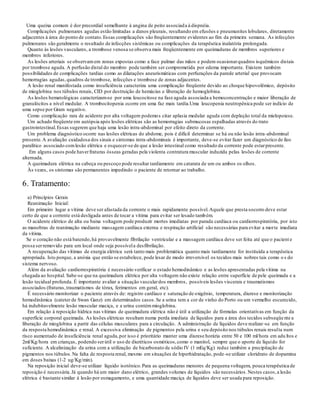 Uma queixa comum é dor precordial semelhante à angina de peito associada à dispnéia.
Complicações pulmonares agudas estão limitadas a danos pleurais, resultando em efusões e pneumunites lobulares, diretamente
adjacentes à área do ponto de contato.Essas complicações são freqüentemente evidentes ao fim da primeira semana. As infecções
pulmonares são geralmente o resultado de infecções sistêmicas ou complicações da terapêutica inalatória prolongada.
Quanto às lesões vasculares, a trombose venosa se observa mais freqüentemente em queimaduras de membros superiores e
membros inferiores.
As lesões arteriais se observamem zonas expostas como a face palmar das mãos e podem ocasionarquadros isquêmicos distais
por trombose aguda. A perfusão distal do membro pode também ser comprometida por edema importante. Existem também
possibilidades de complicações tardias como as dilatações aneurismáticas com perfurações da parede arterial que provocam
hemorragias agudas,quadros de trombose, infecções e trombose de zonas adjacentes.
A lesão renal manifestada como insuficiência caracteriza uma complicação freqüente devido ao choque hipovolêmico, depósito
de mioglobina nos túbulos renais, CID por destruição de hemácias e liberação de hemoglobina.
As lesões hematológicas caracterizam-se por uma leucocitose na fase aguda associada a hemoconcentração e maior liberação de
granulócitos a nível medular. A trombocitopenia ocorre em uma faz mais tardia.Uma leucopenia neutropênica pode ser indício de
uma sepse por Gram negativo.
Como complicação rara de acidente por alta voltagem podemos citar aplasia medular aguda com depleção total da mielopoiese.
Um achado freqüente em autópsia após lesões elétricas são as hemorragias submucosas espalhadas através do trato
gastrointestinal.Essas sugerem que haja uma lesão intra-abdominal por efeito direto da corrente.
Um problema diagnóstico ocorre nas lesões elétricas do abdome, pois é difícil determinar se há ou não lesão intra-abdominal
presente.A avaliação cuidadosa dos sinais e sintomas intra-abdominais é importante, deve-se evitar fazer um diagnóstico de íleo
paralítico associado comlesão elétrica e esquecer-se de que a lesão intestinal como resultado da corrente pode estarpresente.
Em alguns casos pode haverfraturas ósseas geradas pela violenta contratura muscular induzida pelas lesões de corrente
alternada.
A queimadura elétrica na cabeça ou pescoço pode resultar tardiamente em catarata de um ou ambos os olhos.
Às vezes, os sintomas são permanentes impedindo o paciente de retornar ao trabalho.
6. Tratamento:
a) Princípios Gerais
Reanimação Inicial:
Em primeiro lugar a vítima deve ser afastada da corrente o mais rapidamente possível.Aquele que presta socorro deve estar
certo de que a corrente está desligada antes de tocar a vítima para evitar ser lesado também.
O acidente elétrico de alta ou baixa voltagem pode produzir mortes imediatas por parada cardíaca ou cardiorrespiratória, por isto
as manobras de reanimação mediante massagem cardíaca externa e respiração artificial são necessárias para evitar a morte imediata
da vítima.
Se o coração não está batendo,há provavelmente fibrilação ventricular e a massagem cardíaca deve ser feita até que o pacient e
possa serremovido para um local onde seja possívela desfibrilação.
A recuperação das vítimas de energia elétrica será tanto mais problemática quanto mais tardiamente for instituída a terapêutica
apropriada. Isto porque, a anóxia que então se estabelece, pode lesar de modo irreversível os tecidos mais nobres tais como o s do
sistema nervoso.
Além da avaliação cardiorrespiratória é necessário verificar o estado hemodinâmico e as lesões apresentadas pela vítima na
chegada ao hospital. Sabe-se que na queimadura elétrica por alta voltagem não existe relação entre superfície de pele queimada e a
lesão tecidual profunda. É importante avaliar a situação vasculardos membros, possíveis lesões viscerais e traumatismos
associados (fraturas,traumatismos de tórax, ferimentos em geral, etc).
É necessário monitorizar o paciente através de: registro cardíaco e saturação de oxigênio, temperatura, diurese e monitorização
hemodinâmica (cateter de Swan Ganz) em determinados casos.Se a urina tem a cor de vinho do Porto ou um vermelho escurecido,
há indubitavelmente lesão muscular maciça, e a urina contémmioglobina.
Em relação à reposição hídrica nas vítimas de queimadura elétrica não é útil a utilização de fórmulas orientativas em função da
superfície corporal queimada. As lesões elétricas resultam numa perda imediata de líquidos para a área dos tecidos subseqüente a
liberação de mioglobina a partir das células musculares para a circulação. A administração de líquidos deve realizar-se em função
da resposta hemodinâmica e renal. A excessiva eliminação de pigmentos pela urina e seu depósito nos túbulos renais resulta num
risco aumentado de insuficiência renal aguda,por isso é prioritário manter uma diurese horária entre 50 e 100 ml/hora em adu ltos e
2ml/Kg/hora em crianças, podendo serútil o uso de diuréticos osmóticos,como o manitol, sempre que o aporte de líquido for
suficiente. A alcalinização da urina com a utilização de bicarbonato de sódio IV (1 mEq/Kg) reduz também a precipitação de
pigmentos nos túbulos.Na falta de resposta renal, mesmo em situações de hiperhidratação, pode-se utilizar cloridrato de dopamina
em doses baixas (1-2 ug/Kg/min).
Na reposição inicial deve-se utilizar líquido isotônico.Para as queimaduras menores de pequena voltagem, pouca terapêutica de
reposição é necessária.Já quando há um maior dano elétrico, grandes volumes de líquidos são necessários.Nestes casos,a lesão
elétrica é bastante similar à lesão por esmagamento, e uma quantidade maciça de líquidos deve ser usada para reposição.
 