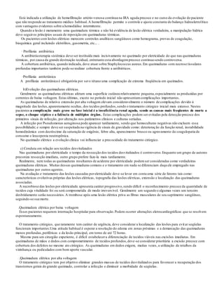 Está indicada a utilização de hemofiltração artério-venosa contínua na IRA aguda precoce e no curso da evolução do paciente
que não responde ao tratamento médico habitual. A hemofiltração permite o controle e ajuste constante do balanço hidroeletrolítico
com vantagens evidentes sobre a hemodiálise intermitente.
Quando a lesão é meramente uma queimadura térmica e não há evidência de lesão elétrica verdadeira, a manipulação hídrica
deve seguiros princípios usuais de reposição em queimaduras térmicas.
Os pacientes com lesões elétricas merecem controles analíticos sangüíneos como hemograma, provas de coagulação,
bioquímica geral incluindo eletrólitos, gasometria, etc... .
· Profilaxia antibiótica
A antibioticoterapia sistêmica deve ser instituída mais incisivamente no queimado por eletricidade do que nas queimaduras
térmicas, por causa da grande destruição tecidual, entretanto esta abordagemprecoce continua sendo controversa.
A cobertura antibiótica, quando indicada, deve atuar sobre Staphylococcus aureus.Em queimaduras com necrose tissulares
profundas importantes também pode-se realizar cobertura frente a antibióticos.
·Profilaxia antitetânica
A profilaxia antitetânica é obrigatória por sero tétano uma complicação de extrema freqüência em queimados.
b)Evolução das queimaduras elétricas.
Geralmente as queimaduras elétricas afetam uma superfície cutânea relativamente pequena,especialmente as produzidas por
correntes de baixa voltagem. Estas últimas, exceto no período inicial não apresentamcomplicações importantes.
As queimaduras de relativa extensão por alta voltagem elevam consideravelmente o número de complicações devido à
magnitude das lesões,aparentemente ocultas, dos tecidos profundos,sendo o tratamento cirúrgico inicial mais extenso. Nestes
pacientes a complicação mais grave na fase inicial é a insuficiência renal aguda, sendo as causas mais freqüentes de morte a
sepse, o choque séptico e a falência de múltiplos órgãos. Estas complicações podem ser evitadas pela detecção precoce dos
primeiros sinais de infecção, por alteração nos parâmetros clínicos e culturas seriadas.
A infecção por Pseudomonas aeruginosa pode aparecer tardiamente, sendo que hemoculturas negativas não excluem essa
possibilidade; e sempre deve ser suspeitada na vigência de sinais de gravidade como: deterioração da função renal, instabilidade
hemodinâmica com decréscimo da saturação de oxigênio, febre alta, aparecimento brusco ou agravamento da coagulopatia de
consumo e leucopenia neutropênica.
No queimado elétrico a evolução clínica vai influenciar a precocidade do tratamento cirúrgico.
c) Conduta em relação aos tecidos desvitalizados
Nas queimaduras por eletricidade o tempo da ressecção dos tecidos desvitalizados é controverso.Enquanto um grupo de autores
preconiza ressecção imediata, outro grupo prefere faze-la mais tardiamente.
Realmente, nem todas as queimaduras resultantes de acidente por eletricidade podemser consideradas como verdadeiras
queimaduras elétricas. Muitas dessas queimaduras comuns e o tratamento em nada se diferenciam daquele empregado nas
queimaduras por outros agentes.
Na avaliação e tratamento das lesões causadas poreletricidade deve-se levar em conta uma série de fatores tais como:
características evolutivas próprias das lesões elétricas, topografia das lesões elétricas, extensão e localização das queimaduras
associadas.
A necrobiose das lesões por eletricidade apresenta caráter progressivo,sendo difícil o reconhecimento precoce da quantidade de
tecidos cuja vitalidade foi ou será comprometida de modo irreversível. Geralmente um segundo e algumas vezes um terceiro
desbridamento serão necessários.A trombose após uma lesão elétrica priva as fibras musculares de seu suprimento sangüíneo,
seguindo-se sua morte.
.Queimadura elétrica por baixa voltagem
Esses pacientes requerem internação hospitalar para observação.Podem ocorrer alterações eletrocardiográficas que se resolvem
espontaneamente.
O tratamento cirúrgico, que raramente tem caráter de urgência, deve considerar a localização das lesões para evitar seqüelas
funcionais importantes.Uma atitude habitual é esperar a resolução do edema em zonas próximas e a demarcação das queimaduras
menos profundas,periféricas e da lesão principal, em torno de até 72 horas.
Mesmo para um cirurgião experiente, é difícil estabelecera diferenciação de tecidos viáveis nas excisões imediatas. Em
queimaduras de mãos e dedos com comprometimento de tecidos profundos,deve-se considerar prioritária a excisão precoce com
cobertura dos defeitos no mesmo ato cirúrgico. As queimaduras em dedos exigem, muitas vezes, a utilização de retalhos da
vizinhança ou pediculados com bom aporte vascular.
.Queimadura elétrica por alta voltagem
O tratamento cirúrgico tem por objetivo eliminar grandes massas de tecidos desvitalizados para favorecer a recuperação dos
transtornos gerais do grande queimado, controlar a infecção e diminuir a morbidade de seqüelas.
 
