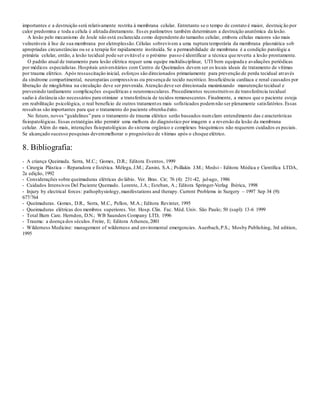 importantes e a destruição será relativamente restrita à membrana celular. Entretanto se o tempo de contato é maior, destruição por
calor predomina e toda a célula é afetada diretamente. Esses parâmetros também determinam a destruição anatômica da lesão.
A lesão pelo mecanismo de Joule não está esclarecida como dependente do tamanho celular, embora células maiores são mais
vulneráveis à lise de sua membrana por eletroplessão.Células sobrevivem a uma ruptura temporária da membrana plasmática sob
apropriadas circunstâncias ou se a terapia for rapidamente instituída. Se a permeabilidade de membrana é a condição patológica
primária celular, então, a lesão tecidual pode ser evitável e o próximo passo é identificar a técnica que reverta a lesão prontamente.
O padrão atual de tratamento para lesão elétrica requer uma equipe multidisciplinar, UTI bem equipada e avaliações periódicas
por médicos especialistas.Hospitais universitários com Centro de Queimados devem ser os locais ideais de tratamento de vítimas
por trauma elétrico. Após ressuscitação inicial, esforços são direcionados primariamente para prevenção de perda tecidual através
da síndrome compartimental, neuropatias compressivas ou presença de tecido necrótico. Insuficiência cardíaca e renal causados por
liberação de mioglobina na circulação deve ser prevenida. Atenção deve ser direcionada maximizando manutenção tecidual e
prevenindo tardiamente complicações esqueléticas e neuromusculares. Procedimentos reconstrutivos de transferência tecidual
sadio à distância são necessários para otimizar a transferência de tecidos remanescentes. Finalmente, a menos que o paciente esteja
em reabilitação psicológica, o real benefício de outros tratamentos mais sofisticados podemnão ser plenamente satisfatórios.Essas
ressalvas são importantes para que o tratamento do paciente obtenha êxito.
No futuro, novos “guidelines” para o tratamento de trauma elétrico serão baseados numclaro entendimento das características
fisiopatológicas. Essas estratégias irão permitir uma melhora do diagnóstico por imagem e a reversão da lesão da membrana
celular. Além do mais, interações fisiopatológicas do sistema orgânico e complexos bioquímicos não requerem cuidados es peciais.
Se alcançado sucesso pesquisas devemmelhorar o prognóstico de vítimas após o choque elétrico.
8. Bibliografia:
- A criança Queimada. Serra, M.C.; Gomes, D.R.; Editora Eventos, 1999
- Cirurgia Plástica – Reparadora e Estética. Mélega, J.M.; Zanini, S.A.; Psillakis J.M.; Medsi– Editora Médica e Científica LTDA,
2a edição, 1992
- Considerações sobre queimaduras elétricas do lábio. Ver. Bras. Cir; 76 (4): 231-42, jul-ago, 1986
- Cuidados Intensivos Del Paciente Quemado. Lorente, J.A.; Esteban, A.; Editora Springer-Verlag Ibérica, 1998
- Injury by electrical forces: pathophysiology,manifestations and therapy. Current Problems in Surgery – 1997 Sep 34 (9):
677/764
- Queimaduras. Gomes, D.R., Serra, M.C., Pellon, M.A.; Editora Revinter, 1995
- Queimaduras elétricas dos membros superiores. Ver. Hosp. Clin. Fac. Méd. Univ. São Paulo; 50 (supl): 13-6 1999
- Total Burn Care. Herndon, D.N.; WB Saunders Company LTD, 1996
- Trauma: a doença dos séculos.Freire, E; Editora Atheneu,2001
- Wilderness Medicine: management of wilderness and enviromental emergencies. Auerbach,P.S.; Mosby Publishing, 3rd edition,
1995
 