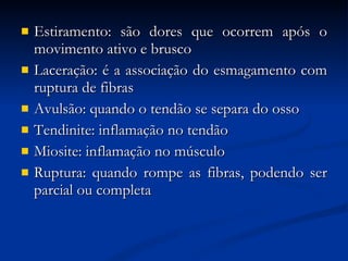 Estiramento: são dores que ocorrem após o movimento ativo e brusco Laceração: é a associação do esmagamento com ruptura de fibras Avulsão: quando o tendão se separa do osso Tendinite: inflamação no tendão Miosite: inflamação no músculo Ruptura: quando rompe as fibras, podendo ser parcial ou completa 