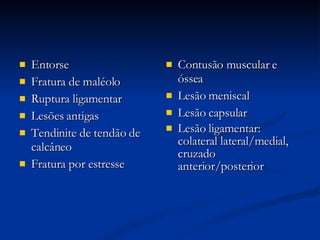 Entorse Fratura de maléolo Ruptura ligamentar Lesões antigas Tendinite de tendão de calcâneo Fratura por estresse Contusão muscular e óssea Lesão meniscal Lesão capsular Lesão ligamentar: colateral lateral/medial, cruzado anterior/posterior 