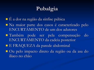 Pubalgia É a dor na região da sínfise púbica Na maior parte dos casos é caracterizado pelo ENCURTAMENTO de um dos adutores Também pode ser pela compensação do ENCURTAMENTO da cadeia posterior E FRAQUEZA da parede abdominal Ou pelo impacto direto da região ou da asa do ilíaco no chão 
